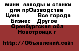 мини- заводы и станки для прОизводства › Цена ­ 100 - Все города Бизнес » Другое   . Оренбургская обл.,Новотроицк г.